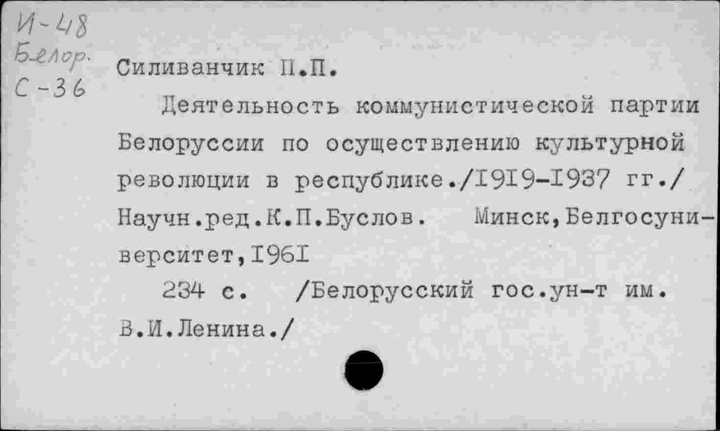 ﻿' Силиванчик П.П. С-3 6 деятельность коммунистическом партии
Белоруссии по осуществлению культурной революции в республике./1919-193? гг./ Научн.ред.К.П.Буслов. Минск,Белгосуни верситет,1961
234 с. /Белорусский гос.ун-т им. 3.И.Ленина./